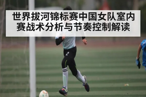 世界拔河锦标赛中国女队室内赛战术分析与节奏控制解读