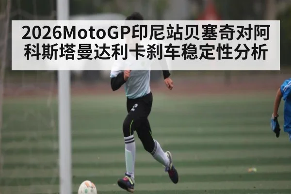 2026MotoGP印尼站贝塞奇对阿科斯塔曼达利卡刹车稳定性分析